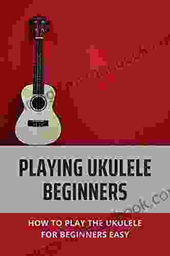 Playing Ukulele Beginners: How To Play The Ukulele For Beginners Easy: Play Ukulele Beginners