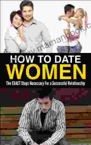 How To Date Women: The EXACT Steps Necessary To Have A Successful Relationship (Healthy Relationship Happy Marriage Girlfriend Wife)